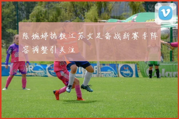 陈婉婷执教江苏女足备战新赛季阵容调整引关注