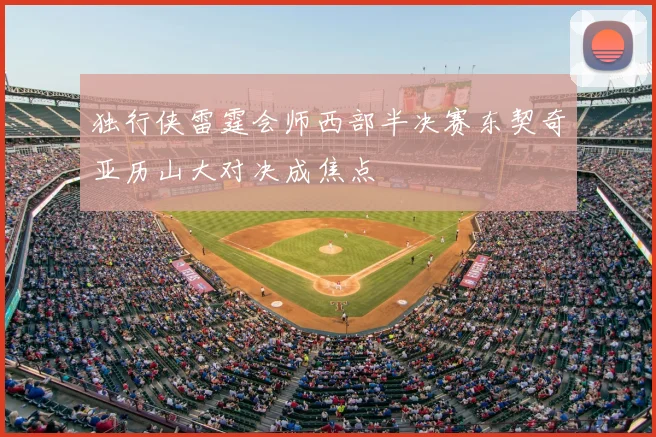 独行侠雷霆会师西部半决赛东契奇亚历山大对决成焦点