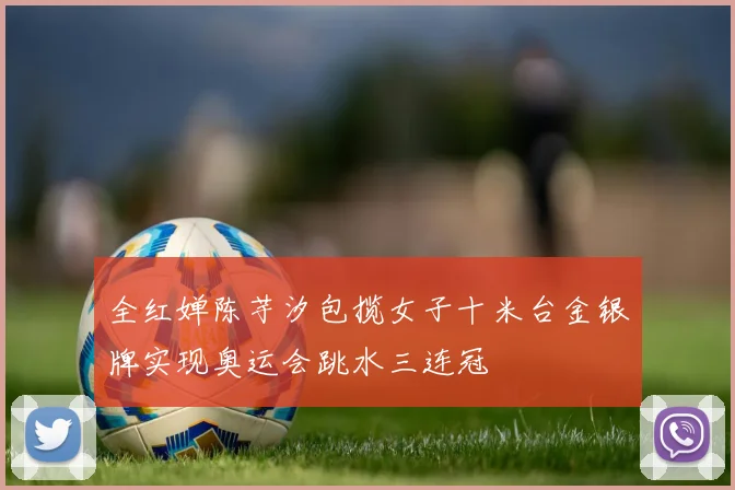 全红婵陈芋汐包揽女子十米台金银牌实现奥运会跳水三连冠