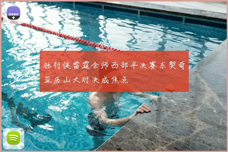 独行侠雷霆会师西部半决赛东契奇亚历山大对决成焦点