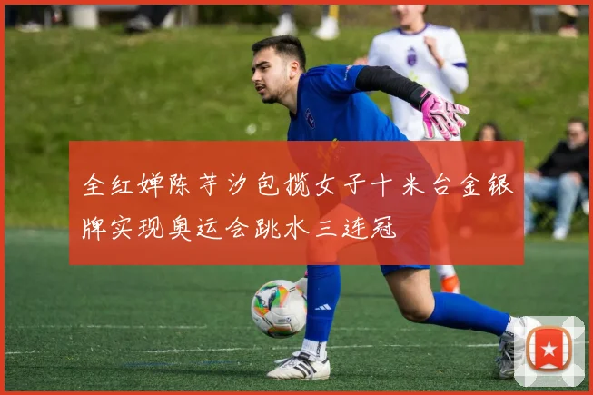 全红婵陈芋汐包揽女子十米台金银牌实现奥运会跳水三连冠