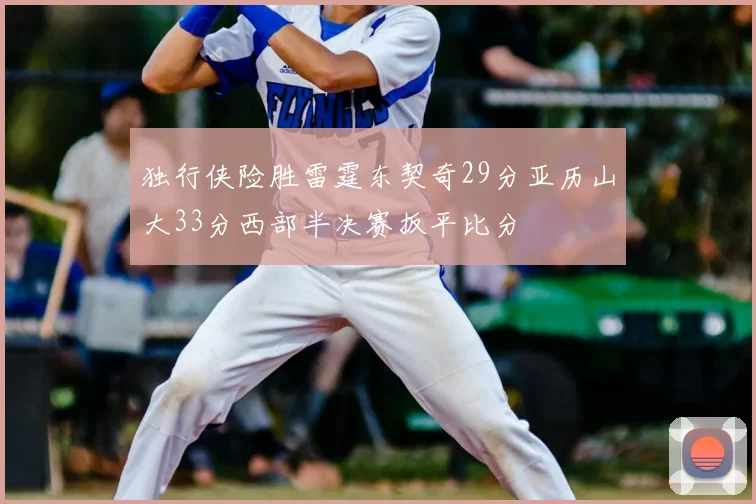 独行侠险胜雷霆东契奇29分亚历山大33分西部半决赛扳平比分