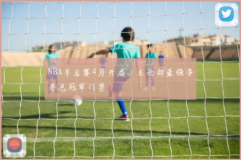 NBA季后赛4月开启，东西部豪强争夺总冠军门票