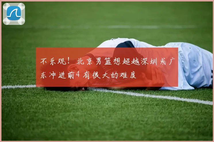 不乐观！北京男篮想超越深圳或广东冲进前4 有很大的难度