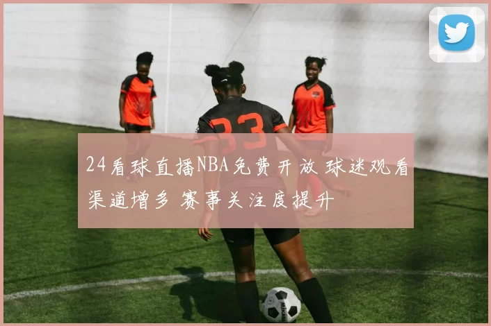 24看球直播NBA免费开放 球迷观看渠道增多 赛事关注度提升