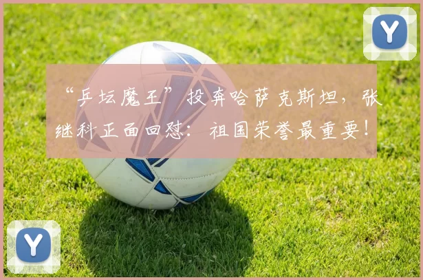 “乒坛魔王”投奔哈萨克斯坦，张继科正面回怼：祖国荣誉最重要！