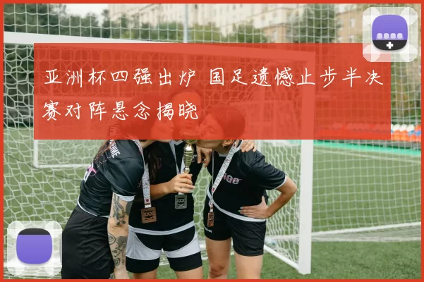 亚洲杯四强出炉 国足遗憾止步半决赛对阵悬念揭晓
