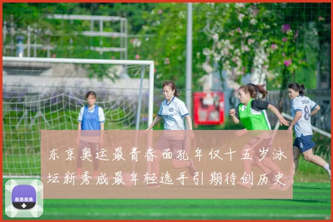 东京奥运最青春面孔年仅十五岁泳坛新秀成最年轻选手引期待创历史