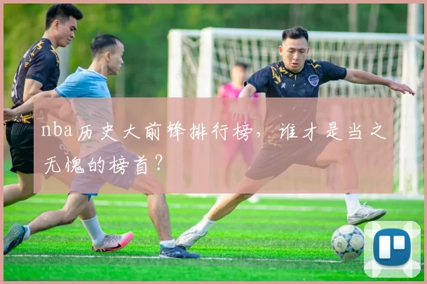 nba历史大前锋排行榜,谁才是当之无愧的榜首?