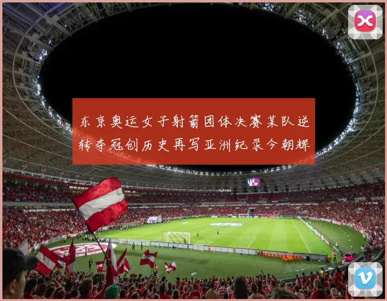 东京奥运女子射箭团体决赛某队逆转夺冠创历史再写亚洲纪录今朝辉