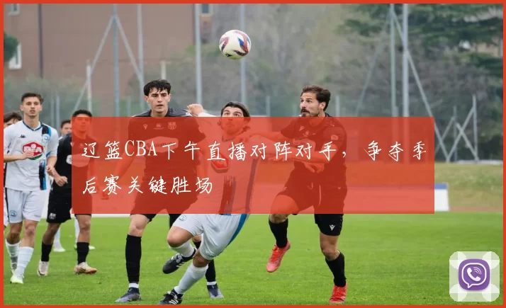 辽篮CBA下午直播对阵对手，争夺季后赛关键胜场