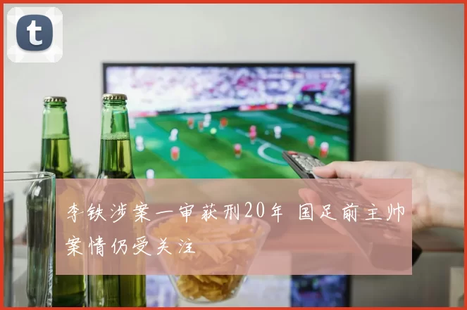 李铁涉案一审获刑20年 国足前主帅案情仍受关注