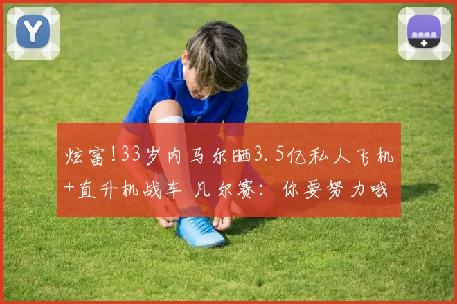 炫富!33岁内马尔晒3.5亿私人飞机+直升机战车 凡尔赛:你要努力哦