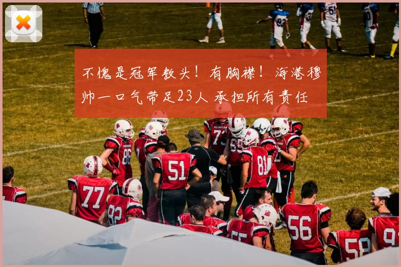 不愧是冠军教头！有胸襟！海港穆帅一口气带足23人 承担所有责任