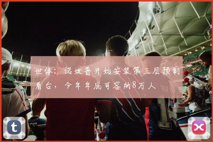 世体：诺坎普开始安装第三层预制看台，今年年底可容纳8万人