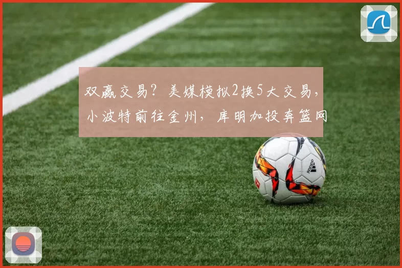 双赢交易?美媒模拟2换5大交易,小波特前往金州,库明加投奔篮网