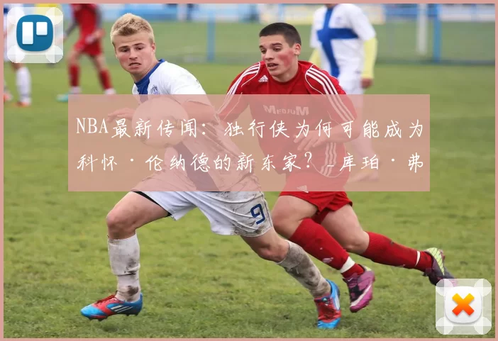 NBA最新传闻：独行侠为何可能成为科怀·伦纳德的新东家？_库珀·弗拉格_交易_凯里·欧文