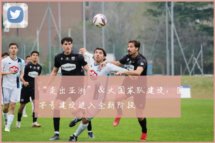 “走出亚洲”＆大国家队建设，国字号建设进入全新阶段