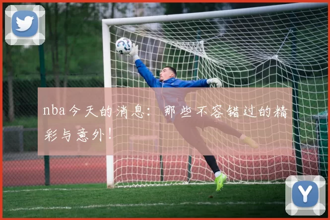 nba今天的消息:那些不容错过的精彩与意外!