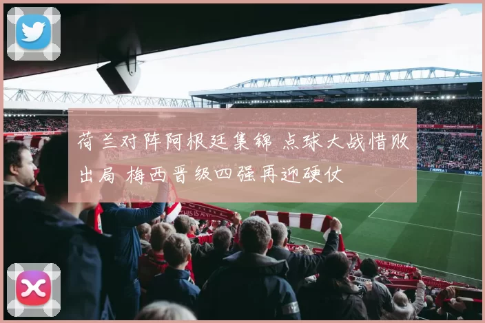 荷兰对阵阿根廷集锦 点球大战惜败出局 梅西晋级四强再迎硬仗