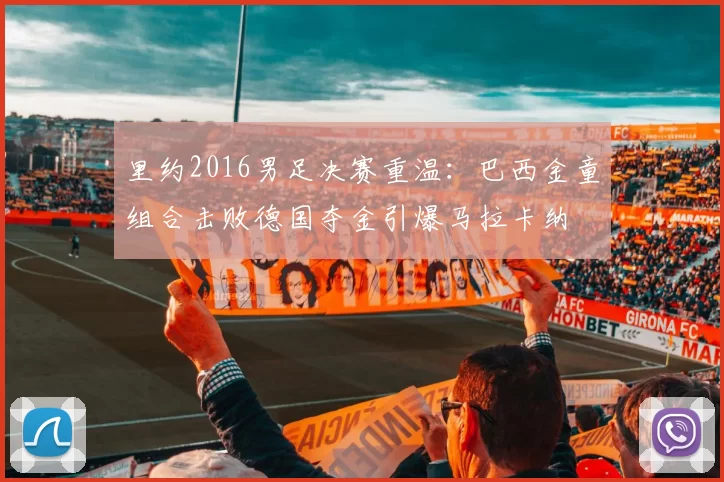 里约2016男足决赛重温：巴西金童组合击败德国夺金引爆马拉卡纳