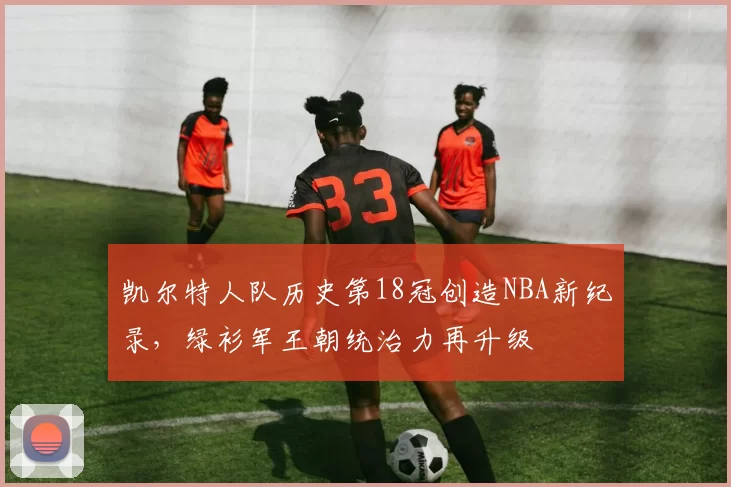 凯尔特人队历史第18冠创造NBA新纪录,绿衫军王朝统治力再升级