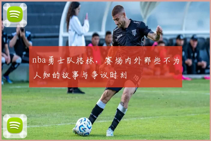 nba勇士队格林,赛场内外那些不为人知的故事与争议时刻