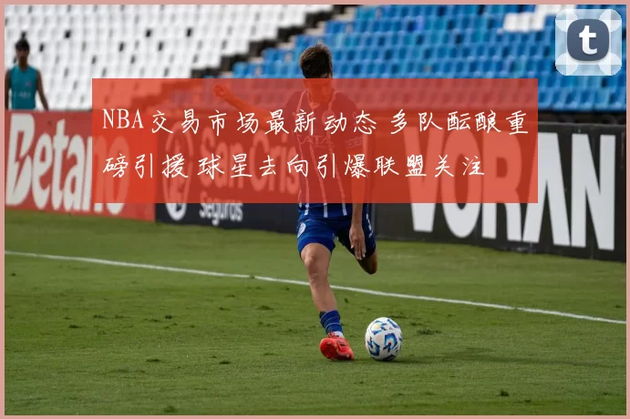 NBA交易市场最新动态 多队酝酿重磅引援 球星去向引爆联盟关注
