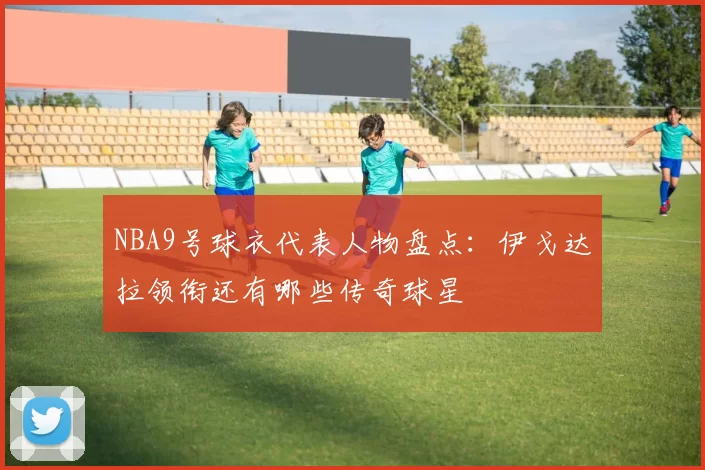 NBA9号球衣代表人物盘点:伊戈达拉领衔还有哪些传奇球星