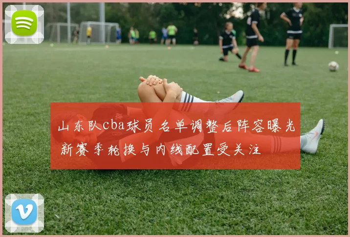 山东队cba球员名单调整后阵容曝光 新赛季轮换与内线配置受关注