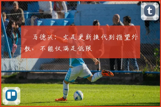 ​马德兴：女足更新换代别指望外教，不能仅满足低限