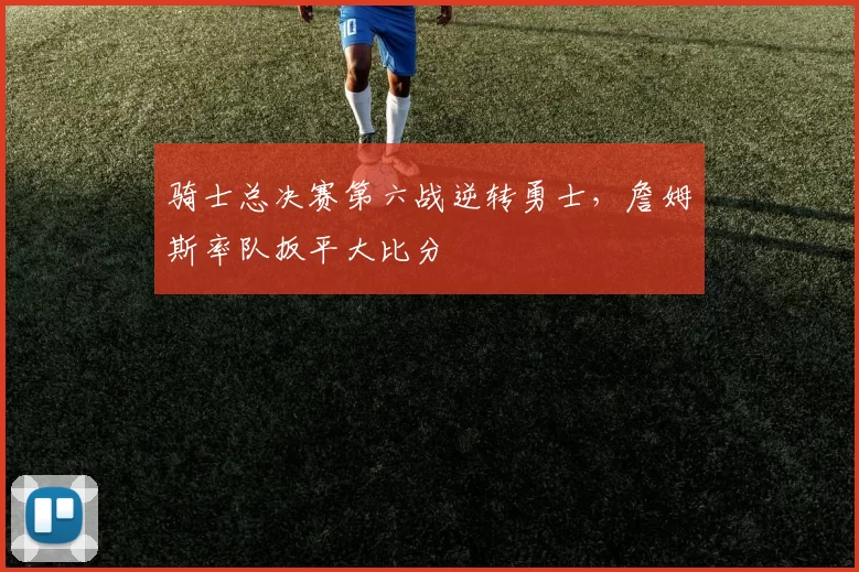 骑士总决赛第六战逆转勇士,詹姆斯率队扳平大比分