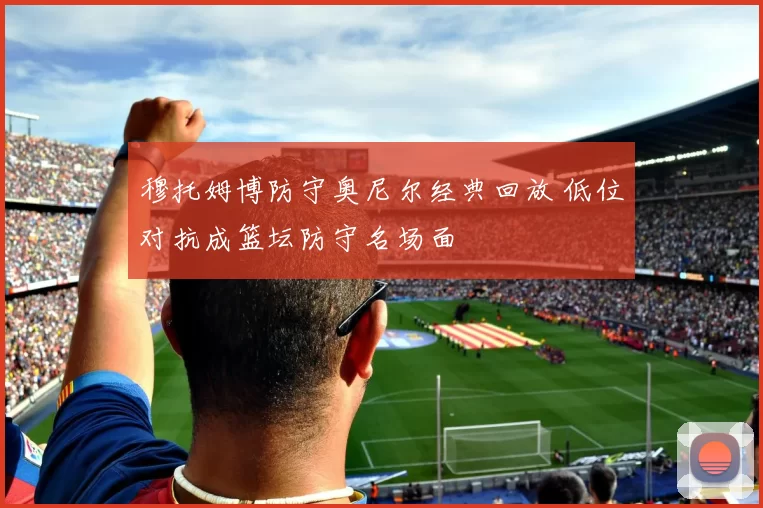 穆托姆博防守奥尼尔经典回放 低位对抗成篮坛防守名场面