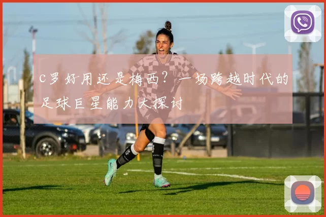 c罗好用还是梅西?一场跨越时代的足球巨星能力大探讨