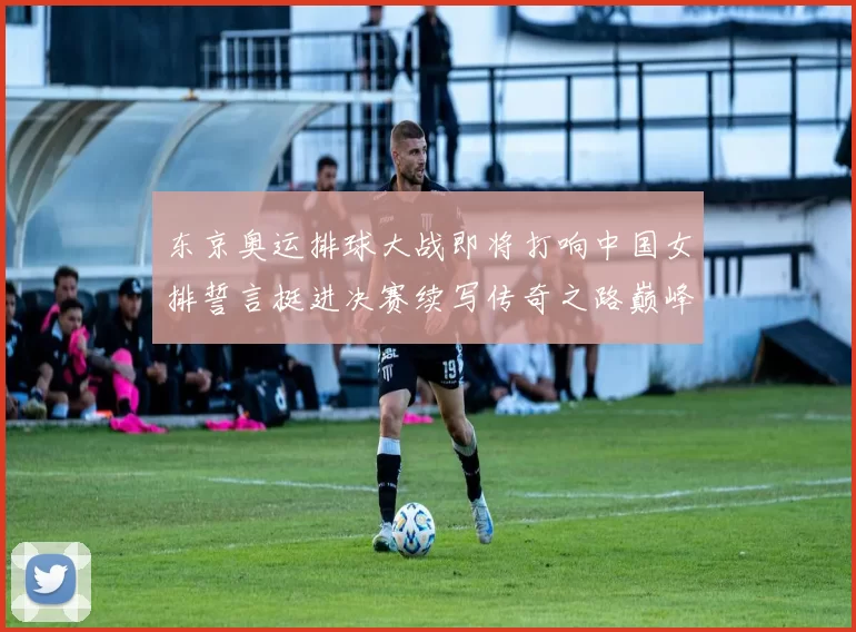 东京奥运排球大战即将打响中国女排誓言挺进决赛续写传奇之路巅峰