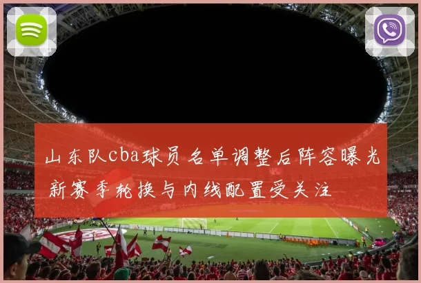 山东队cba球员名单调整后阵容曝光 新赛季轮换与内线配置受关注