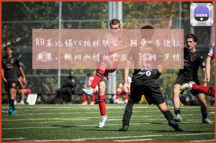 RB莱比锡vs柏林联合：阿桑-韦德拉奥果、鲍姆加特纳首发，汤姆-罗特、容诺夫出战