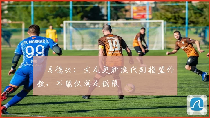 ​马德兴：女足更新换代别指望外教，不能仅满足低限