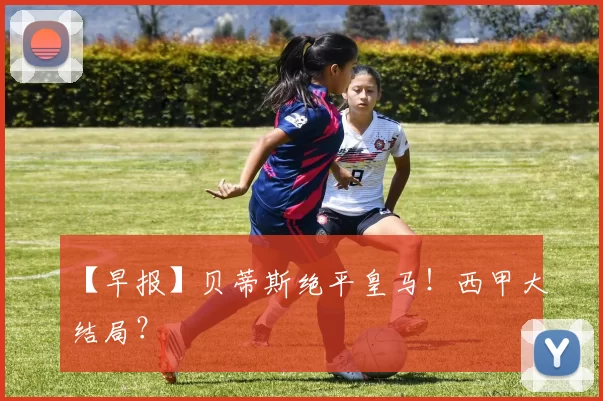 【早报】贝蒂斯绝平皇马！西甲大结局？