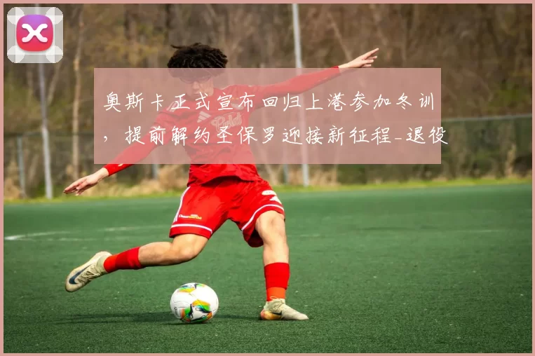 奥斯卡正式宣布回归上港参加冬训,提前解约圣保罗迎接新征程_退役_问题_消息