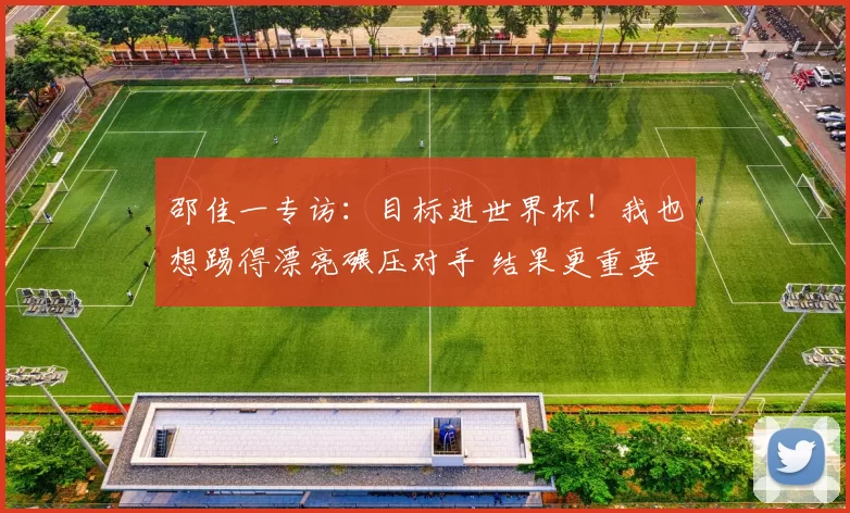 邵佳一专访:目标进世界杯!我也想踢得漂亮碾压对手 结果更重要