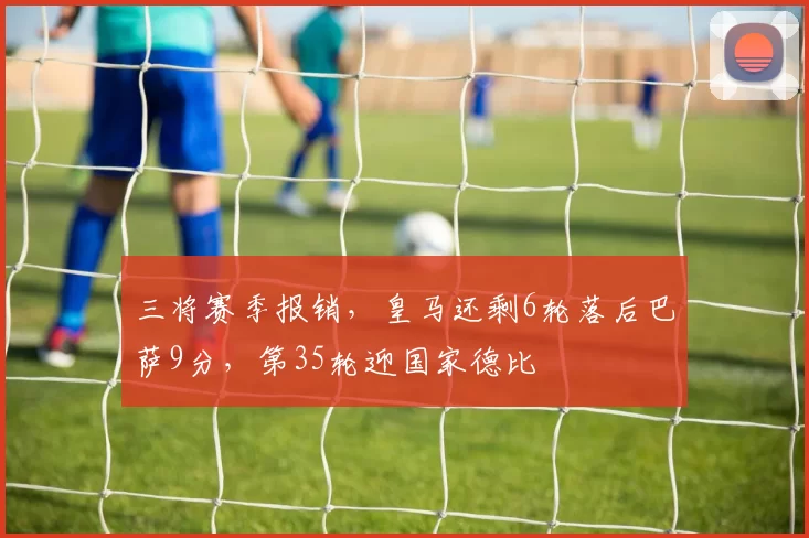 三将赛季报销，皇马还剩6轮落后巴萨9分，第35轮迎国家德比